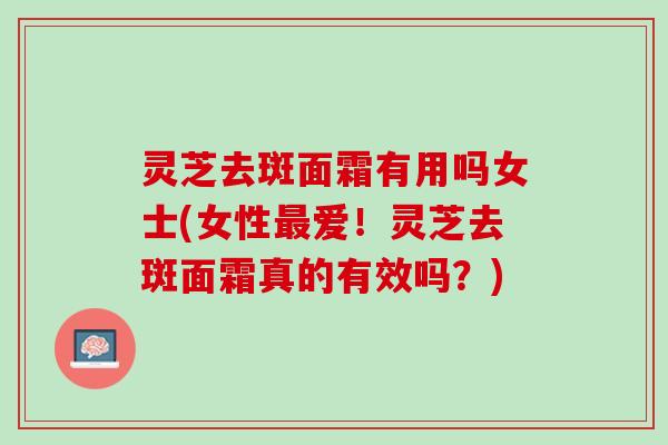 灵芝去斑面霜有用吗女士(女性最爱！灵芝去斑面霜真的有效吗？)