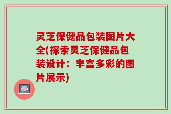 灵芝保健品包装图片大全(探索灵芝保健品包装设计：丰富多彩的图片展示)
