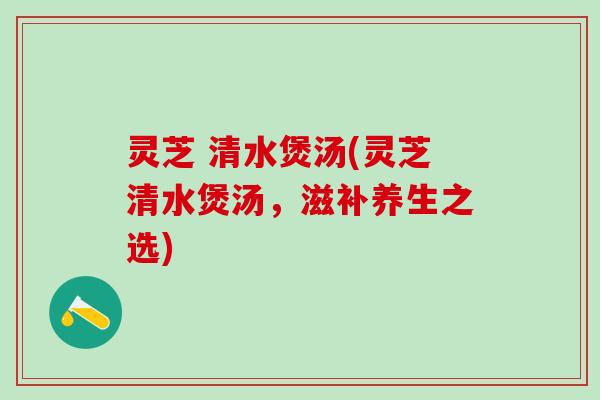 灵芝 清水煲汤(灵芝清水煲汤,滋补养生之选) 灵芝 清水煲汤(灵芝清水煲汤,滋补养生之选)
