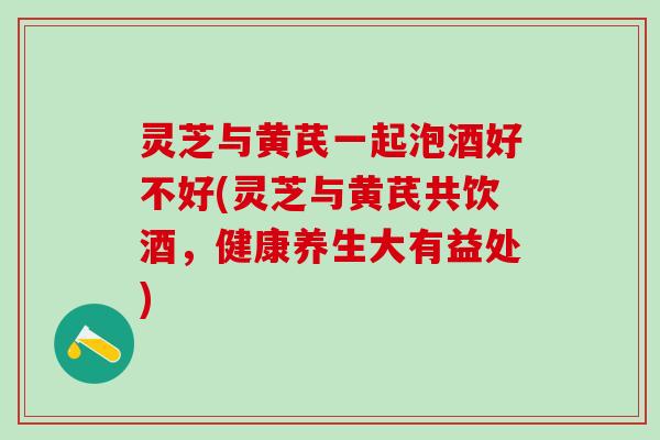 灵芝与黄芪一起泡酒好不好(灵芝与黄芪共饮酒，健康养生大有益处)