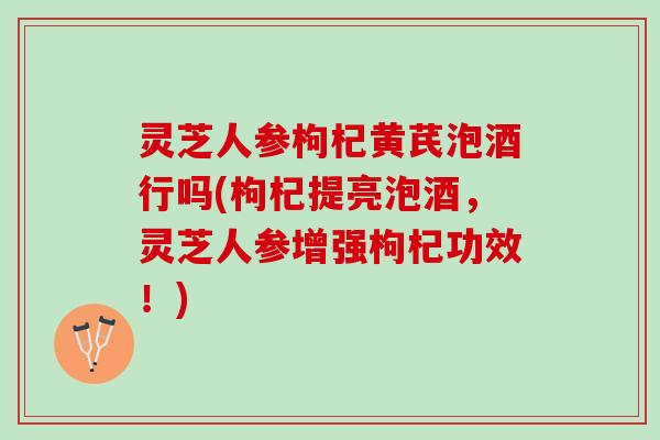灵芝人参枸杞黄芪泡酒行吗(枸杞提亮泡酒,灵芝人参增强枸杞功效!) 灵芝人参枸杞黄芪泡酒行吗(枸杞提亮泡酒,灵芝人参增强枸杞功效!)