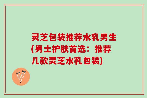 灵芝包装推荐水乳男生(男士护肤首选：推荐几款灵芝水乳包装)
