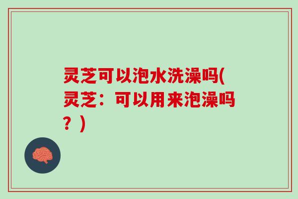 灵芝可以泡水洗澡吗(灵芝:可以用来泡澡吗?) 灵芝可以泡水洗澡吗(灵芝:可以用来泡澡吗?)