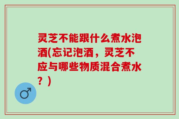 灵芝不能跟什么煮水泡酒(忘记泡酒，灵芝不应与哪些物质混合煮水？)