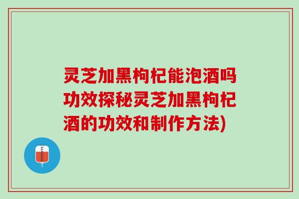 灵芝加黑枸杞能泡酒吗功效探秘灵芝加黑枸杞酒的功效和制作方法)