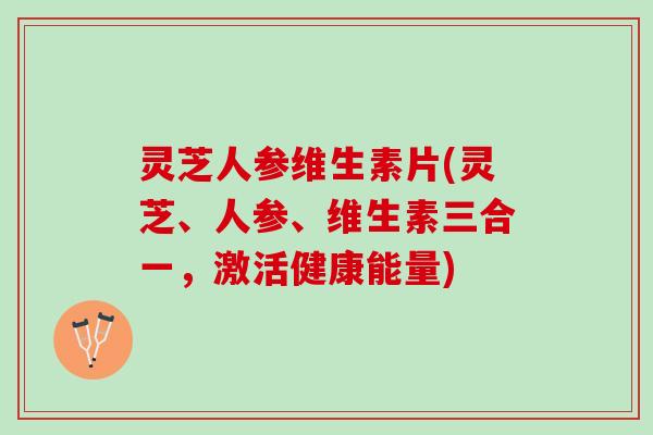 灵芝人参维生素片(灵芝、人参、维生素三合一，激活健康能量)