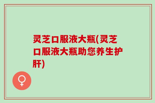 灵芝口服液大瓶(灵芝口服液大瓶助您养生护肝)