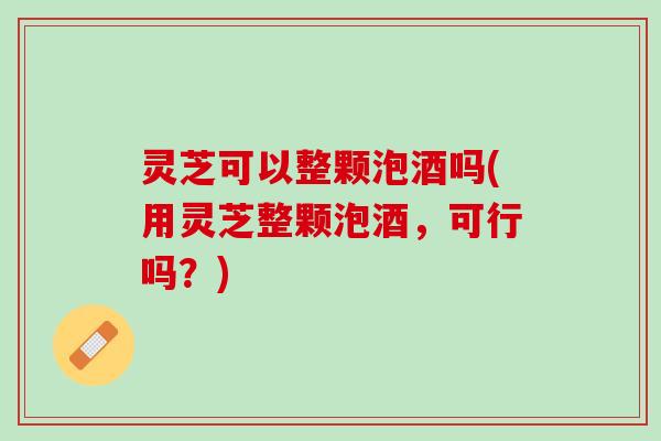 灵芝可以整颗泡酒吗(用灵芝整颗泡酒，可行吗？)
