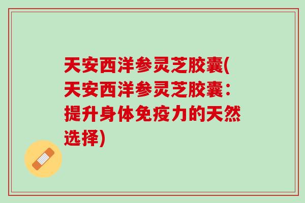 天安西洋参灵芝胶囊(天安西洋参灵芝胶囊：提升身体免疫力的天然选择)