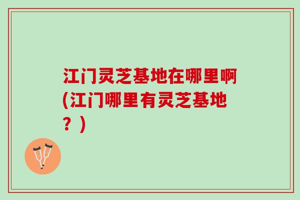 江门灵芝基地在哪里啊(江门哪里有灵芝基地？)