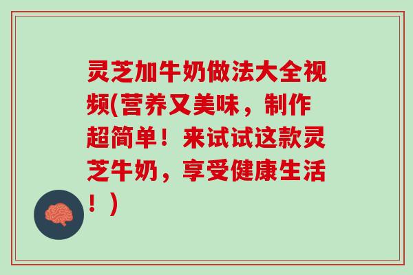 灵芝加牛奶做法大全视频(营养又美味，制作超简单！来试试这款灵芝牛奶，享受健康生活！)