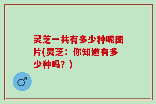 灵芝一共有多少种呢图片(灵芝:你知道有多少种吗?) 灵芝一共有多少种呢图片(灵芝:你知道有多少种吗?)