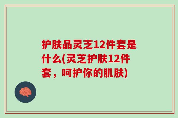 护肤品灵芝12件套是什么(灵芝护肤12件套，呵护你的)