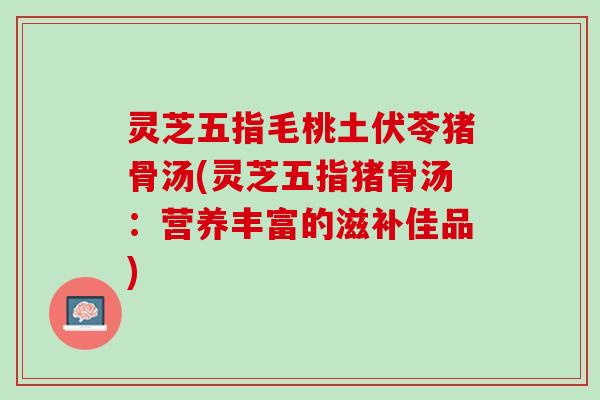 灵芝五指毛桃土伏苓猪骨汤(灵芝五指猪骨汤：营养丰富的滋补佳品)