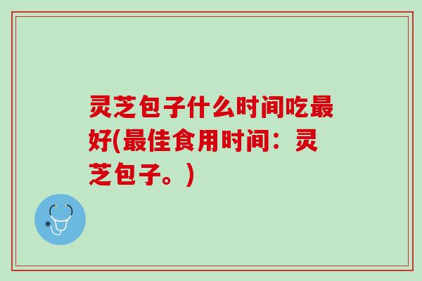 灵芝包子什么时间吃最好(最佳食用时间：灵芝包子。)