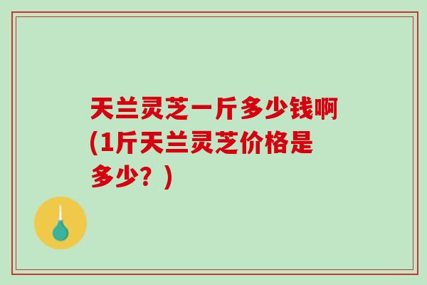 天兰灵芝一斤多少钱啊(1斤天兰灵芝价格是多少?) 天兰灵芝一斤多少钱啊(1斤天兰灵芝价格是多少?)