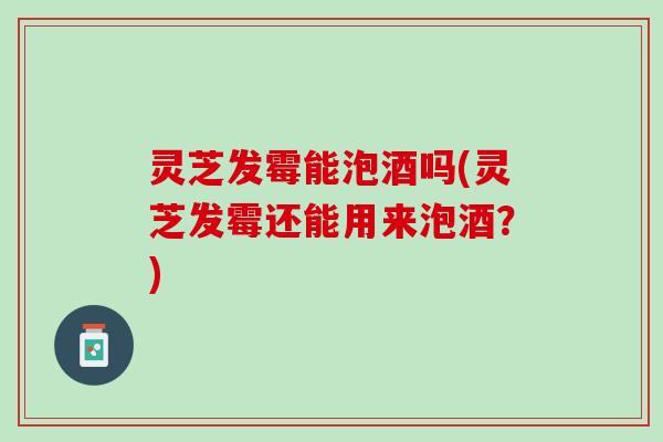 灵芝发霉能泡酒吗(灵芝发霉还能用来泡酒？)