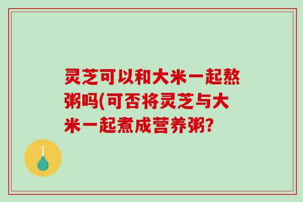 灵芝可以和大米一起熬粥吗(可否将灵芝与大米一起煮成营养粥？