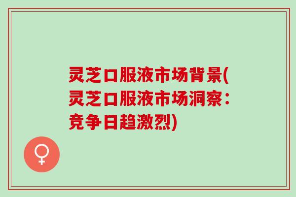灵芝口服液市场背景(灵芝口服液市场洞察：竞争日趋激烈)