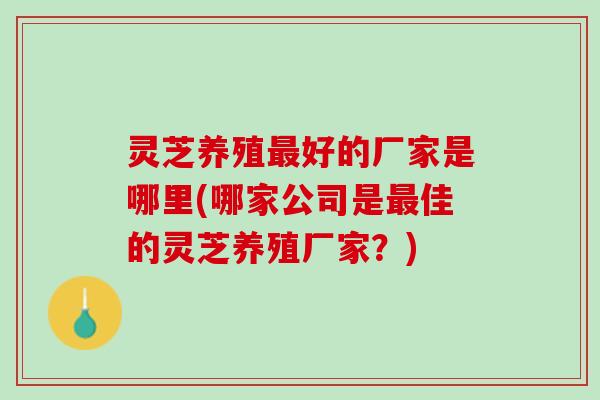 灵芝养殖最好的厂家是哪里(哪家公司是最佳的灵芝养殖厂家？)