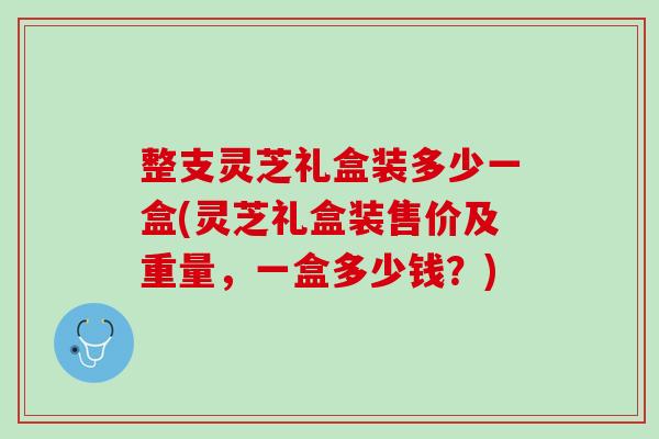 整支灵芝礼盒装多少一盒(灵芝礼盒装售价及重量,一盒多少钱?) 整支灵芝礼盒装多少一盒(灵芝礼盒装售价及重量,一盒多少钱?)