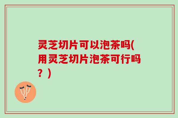灵芝切片可以泡茶吗(用灵芝切片泡茶可行吗？)