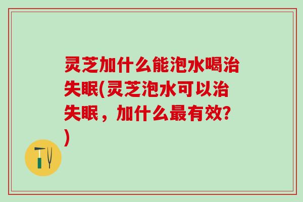 灵芝加什么能泡水喝治失眠(灵芝泡水可以治失眠，加什么最有效？)