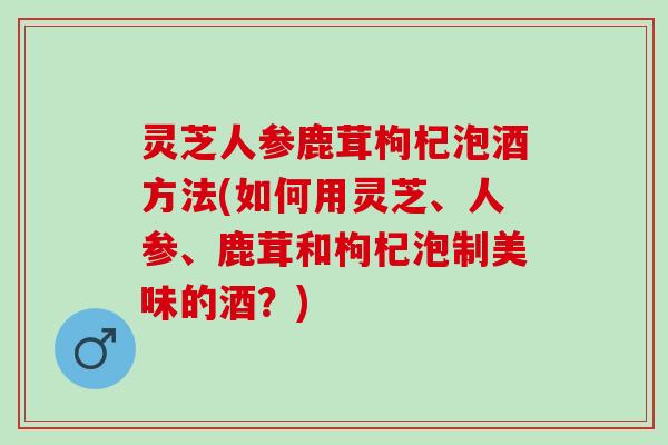 灵芝人参鹿茸枸杞泡酒方法(如何用灵芝、人参、鹿茸和枸杞泡制美味的酒？)