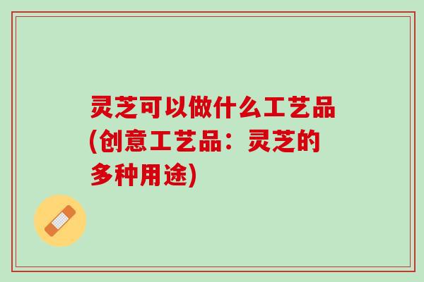 灵芝可以做什么工艺品(创意工艺品：灵芝的多种用途)