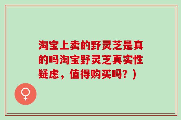 淘宝上卖的野灵芝是真的吗淘宝野灵芝真实性疑虑，值得购买吗？)