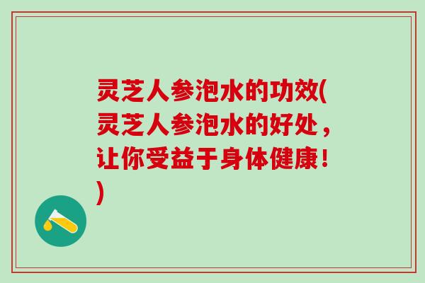 灵芝人参泡水的功效(灵芝人参泡水的好处，让你受益于身体健康！)