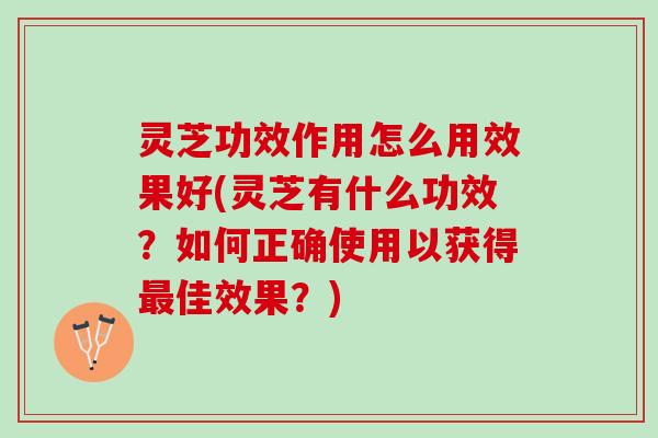 灵芝功效作用怎么用效果好(灵芝有什么功效？如何正确使用以获得最佳效果？)