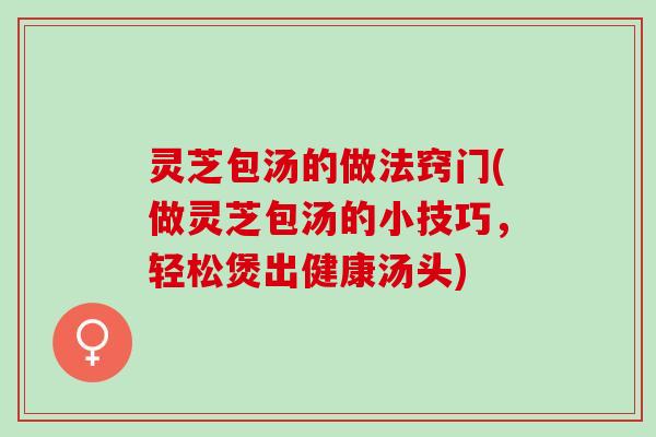 灵芝包汤的做法窍门(做灵芝包汤的小技巧，轻松煲出健康汤头)