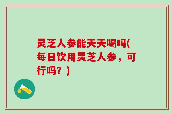 灵芝人参能天天喝吗(每日饮用灵芝人参，可行吗？)