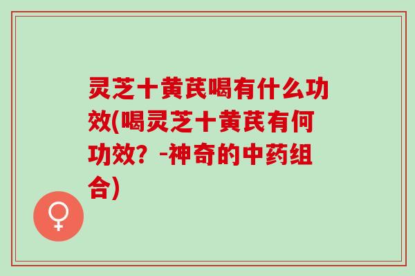 灵芝十黄芪喝有什么功效(喝灵芝十黄芪有何功效？-神奇的中药组合)