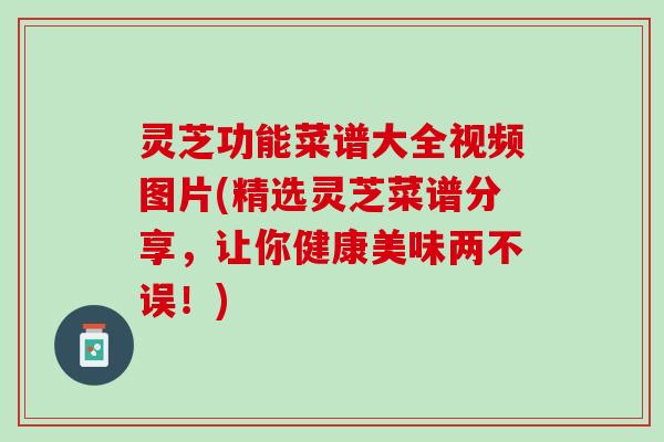 灵芝功能菜谱大全视频图片(精选灵芝菜谱分享，让你健康美味两不误！)