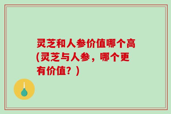 灵芝和人参价值哪个高(灵芝与人参，哪个更有价值？)