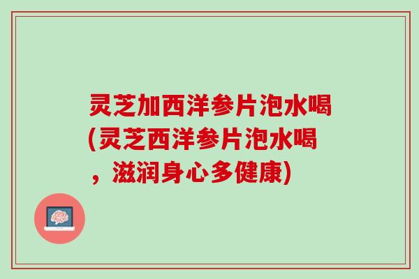灵芝加西洋参片泡水喝(灵芝西洋参片泡水喝，滋润身心多健康)