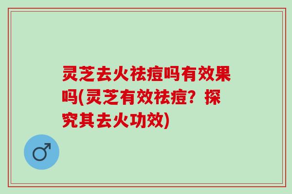 灵芝去火祛痘吗有效果吗(灵芝有效祛痘？探究其去火功效)