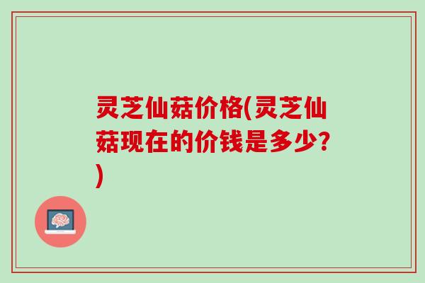 灵芝仙菇价格(灵芝仙菇现在的价钱是多少？)