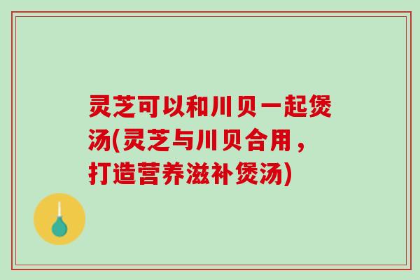 灵芝可以和川贝一起煲汤(灵芝与川贝合用，打造营养滋补煲汤)