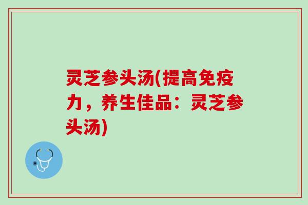 灵芝参头汤(提高免疫力，养生佳品：灵芝参头汤)