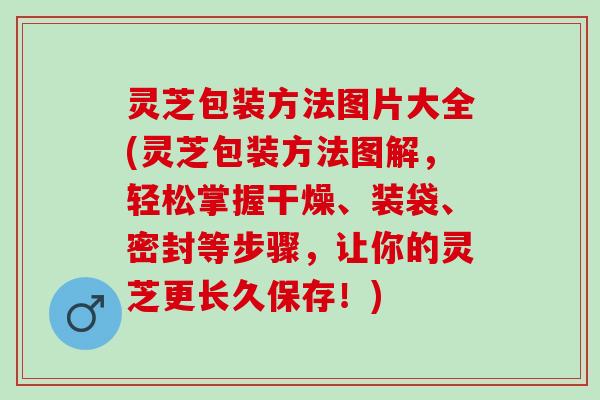 灵芝包装方法图片大全(灵芝包装方法图解，轻松掌握干燥、装袋、密封等步骤，让你的灵芝更长久保存！)