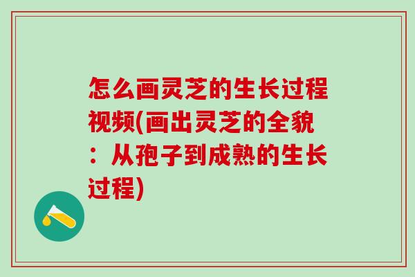 怎么画灵芝的生长过程视频(画出灵芝的全貌：从孢子到成熟的生长过程)