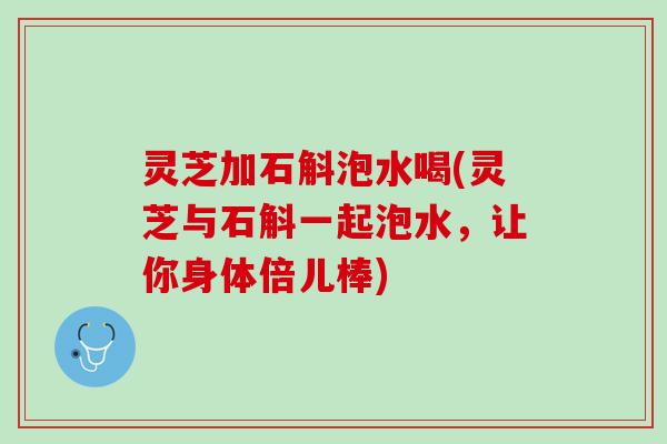 灵芝加石斛泡水喝(灵芝与石斛一起泡水，让你身体倍儿棒)