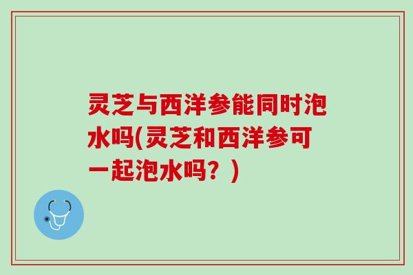 灵芝与西洋参能同时泡水吗(灵芝和西洋参可一起泡水吗？)
