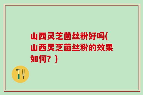 山西灵芝菌丝粉好吗(山西灵芝菌丝粉的效果如何?) 山西灵芝菌丝粉好吗(山西灵芝菌丝粉的效果如何?)