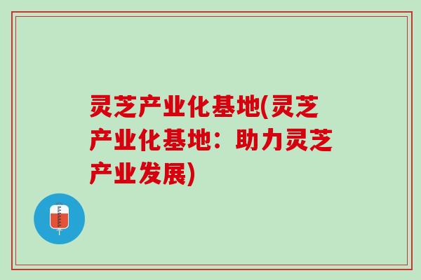 灵芝产业化基地(灵芝产业化基地：助力灵芝产业发展)