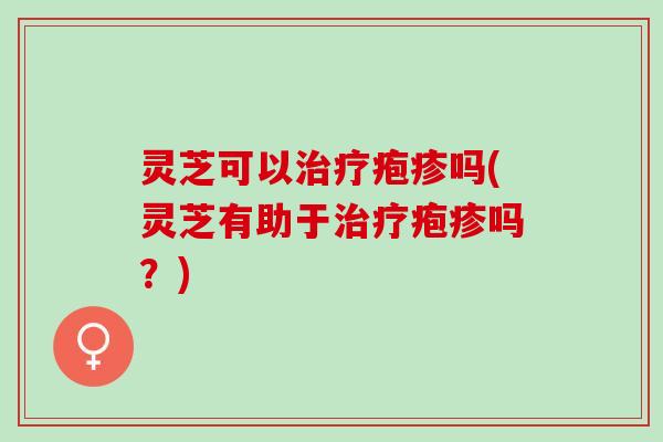 灵芝可以治疗疱疹吗(灵芝有助于治疗疱疹吗？)