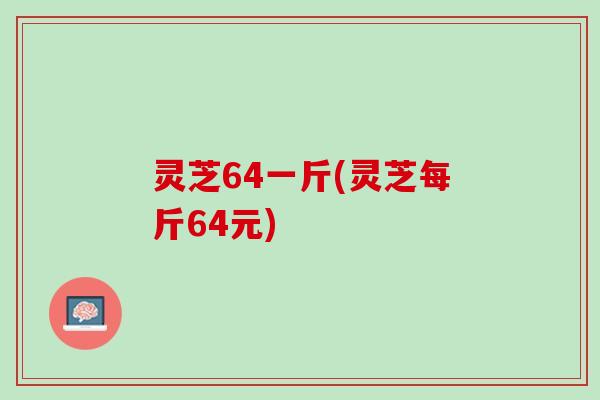 灵芝64一斤(灵芝每斤64元) 灵芝64一斤(灵芝每斤64元)